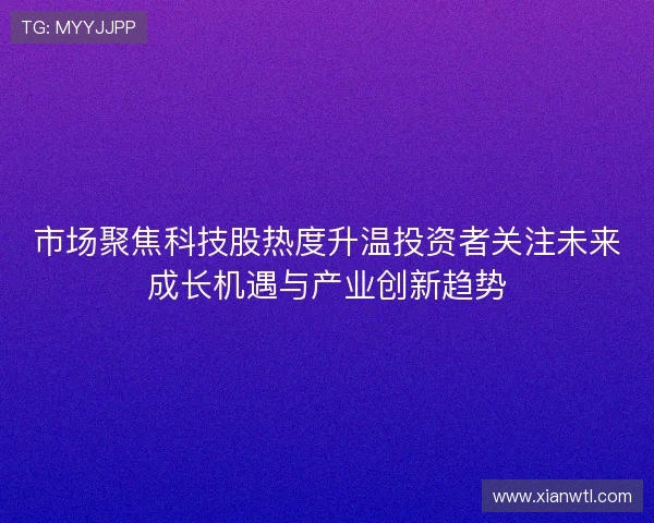 市场聚焦科技股热度升温投资者关注未来成长机遇与产业创新趋势